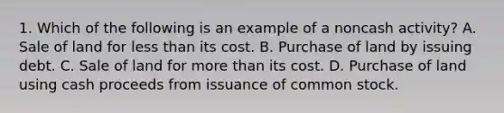 1. Which of the following is an example of a noncash activity? A. Sale of land for less than its cost. B. Purchase of land by issuing debt. C. Sale of land for more than its cost. D. Purchase of land using cash proceeds from issuance of common stock.