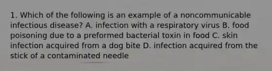 1. Which of the following is an example of a noncommunicable infectious disease? A. infection with a respiratory virus B. food poisoning due to a preformed bacterial toxin in food C. skin infection acquired from a dog bite D. infection acquired from the stick of a contaminated needle