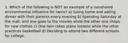 1. Which of the following is NOT an example of a nonshared environmental influence for twins? a) Going home and eating dinner with their parents every evening b) Spending Saturday at the mall, and one goes to the movies while the other one shops for new clothes c) One twin takes piano lessons while the other practices basketball d) Deciding to attend two different schools for college.