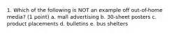 1. Which of the following is NOT an example off out-of-home media? (1 point) a. mall advertising b. 30-sheet posters c. product placements d. bulletins e. bus shelters