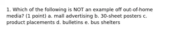 1. Which of the following is NOT an example off out-of-home media? (1 point) a. mall advertising b. 30-sheet posters c. product placements d. bulletins e. bus shelters