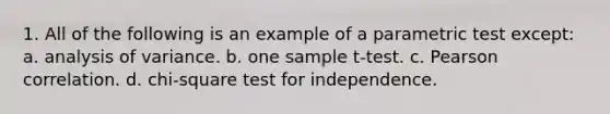 1. All of the following is an example of a parametric test except: a. analysis of variance. b. one sample t-test. c. Pearson correlation. d. chi-square test for independence.