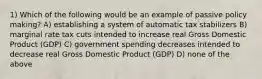 1) Which of the following would be an example of passive policy making? A) establishing a system of automatic tax stabilizers B) marginal rate tax cuts intended to increase real Gross Domestic Product (GDP) C) government spending decreases intended to decrease real Gross Domestic Product (GDP) D) none of the above