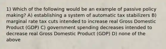 1) Which of the following would be an example of passive policy making? A) establishing a system of automatic tax stabilizers B) marginal rate tax cuts intended to increase real Gross Domestic Product (GDP) C) government spending decreases intended to decrease real Gross Domestic Product (GDP) D) none of the above