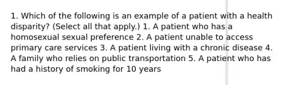 1. Which of the following is an example of a patient with a health disparity? (Select all that apply.) 1. A patient who has a homosexual sexual preference 2. A patient unable to access primary care services 3. A patient living with a chronic disease 4. A family who relies on public transportation 5. A patient who has had a history of smoking for 10 years