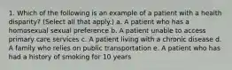 1. Which of the following is an example of a patient with a health disparity? (Select all that apply.) a. A patient who has a homosexual sexual preference b. A patient unable to access primary care services c. A patient living with a chronic disease d. A family who relies on public transportation e. A patient who has had a history of smoking for 10 years