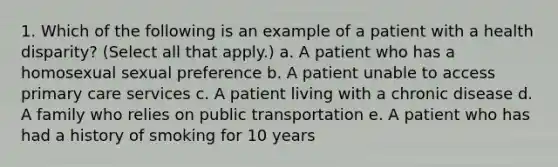 1. Which of the following is an example of a patient with a health disparity? (Select all that apply.) a. A patient who has a homosexual sexual preference b. A patient unable to access primary care services c. A patient living with a chronic disease d. A family who relies on public transportation e. A patient who has had a history of smoking for 10 years