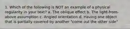 1. Which of the following is NOT an example of a physical regularity in your text? a. The oblique effect b. The light-from-above assumption c. Angled orientation d. Having one object that is partially covered by another "come out the other side"