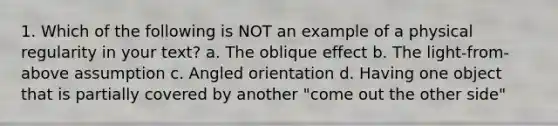 1. Which of the following is NOT an example of a physical regularity in your text? a. The oblique effect b. The light-from-above assumption c. Angled orientation d. Having one object that is partially covered by another "come out the other side"