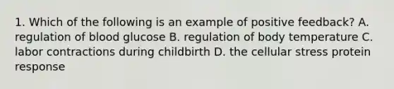 1. Which of the following is an example of positive feedback? A. regulation of blood glucose B. regulation of body temperature C. labor contractions during childbirth D. the cellular stress protein response