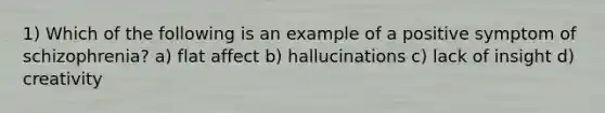 1) Which of the following is an example of a positive symptom of schizophrenia? a) flat affect b) hallucinations c) lack of insight d) creativity