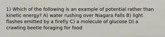 1) Which of the following is an example of potential rather than kinetic energy? A) water rushing over Niagara Falls B) light flashes emitted by a firefly C) a molecule of glucose D) a crawling beetle foraging for food