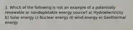 1. Which of the following is not an example of a potentially renewable or nondepletable energy source? a) Hydroelectricity b) Solar energy c) Nuclear energy d) wind energy e) Geothermal energy