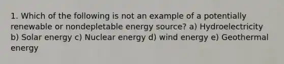 1. Which of the following is not an example of a potentially renewable or nondepletable energy source? a) Hydroelectricity b) Solar energy c) Nuclear energy d) wind energy e) Geothermal energy