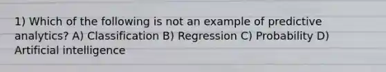 1) Which of the following is not an example of predictive analytics? A) Classification B) Regression C) Probability D) Artificial intelligence