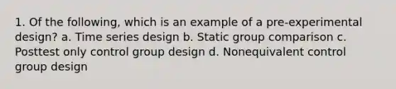 1. Of the following, which is an example of a pre-experimental design? a. Time series design b. Static group comparison c. Posttest only control group design d. Nonequivalent control group design