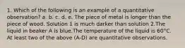 1. Which of the following is an example of a quantitative observation? a. b. c. d. e. The piece of metal is longer than the piece of wood. Solution 1 is much darker than solution 2.The liquid in beaker A is blue.The temperature of the liquid is 60°C. At least two of the above (A-D) are quantitative observations.