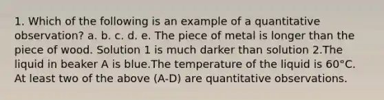 1. Which of the following is an example of a quantitative observation? a. b. c. d. e. The piece of metal is longer than the piece of wood. Solution 1 is much darker than solution 2.The liquid in beaker A is blue.The temperature of the liquid is 60°C. At least two of the above (A-D) are quantitative observations.