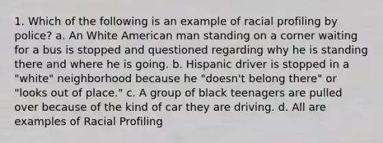 1. Which of the following is an example of racial profiling by police? a. An White American man standing on a corner waiting for a bus is stopped and questioned regarding why he is standing there and where he is going. b. Hispanic driver is stopped in a "white" neighborhood because he "doesn't belong there" or "looks out of place." c. A group of black teenagers are pulled over because of the kind of car they are driving. d. All are examples of Racial Profiling