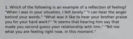 1. Which of the following is an example of a reflection of feeling? "When I was in your situation, I felt lonely." "I can hear the anger behind your words." "What was it like to hear your brother praise you for your hard work?" "It seems that hearing him say that made you second guess your relationship with him." "Tell me what you are feeling right now, in this moment."