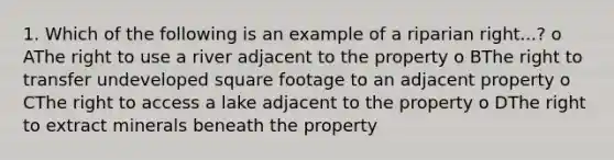 1. Which of the following is an example of a riparian right...? o AThe right to use a river adjacent to the property o BThe right to transfer undeveloped square footage to an adjacent property o CThe right to access a lake adjacent to the property o DThe right to extract minerals beneath the property