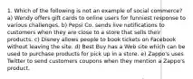 1. Which of the following is not an example of social commerce? a) Wendy offers gift cards to online users for funniest response to various challenges. b) Pepsi Co. sends live notifications to customers when they are close to a store that sells their products. c) Disney allows people to book tickets on Facebook without leaving the site. d) Best Buy has a Web site which can be used to purchase products for pick up in a store. e) Zappo's uses Twitter to send customers coupons when they mention a Zappo's product.