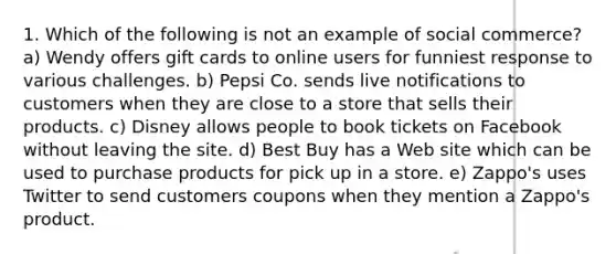 1. Which of the following is not an example of social commerce? a) Wendy offers gift cards to online users for funniest response to various challenges. b) Pepsi Co. sends live notifications to customers when they are close to a store that sells their products. c) Disney allows people to book tickets on Facebook without leaving the site. d) Best Buy has a Web site which can be used to purchase products for pick up in a store. e) Zappo's uses Twitter to send customers coupons when they mention a Zappo's product.