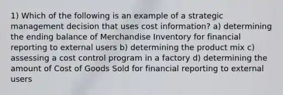 1) Which of the following is an example of a strategic management decision that uses cost information? a) determining the ending balance of Merchandise Inventory for financial reporting to external users b) determining the product mix c) assessing a cost control program in a factory d) determining the amount of Cost of Goods Sold for financial reporting to external users