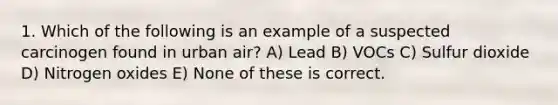 1. Which of the following is an example of a suspected carcinogen found in urban air? A) Lead B) VOCs C) Sulfur dioxide D) Nitrogen oxides E) None of these is correct.