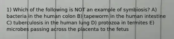 1) Which of the following is NOT an example of symbiosis? A) bacteria in the human colon B) tapeworm in the human intestine C) tuberculosis in the human lung D) protozoa in termites E) microbes passing across the placenta to the fetus