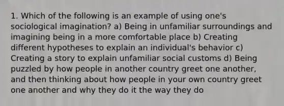 1. Which of the following is an example of using one's sociological imagination? a) Being in unfamiliar surroundings and imagining being in a more comfortable place b) Creating different hypotheses to explain an individual's behavior c) Creating a story to explain unfamiliar social customs d) Being puzzled by how people in another country greet one another, and then thinking about how people in your own country greet one another and why they do it the way they do