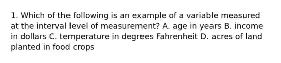 1. Which of the following is an example of a variable measured at the interval level of measurement? A. age in years B. income in dollars C. temperature in degrees Fahrenheit D. acres of land planted in food crops