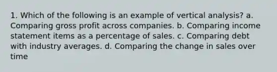 1. Which of the following is an example of vertical analysis? a. Comparing gross profit across companies. b. Comparing income statement items as a percentage of sales. c. Comparing debt with industry averages. d. Comparing the change in sales over time