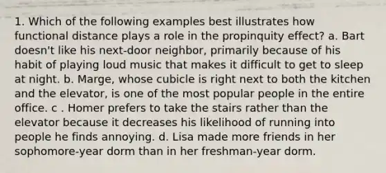 1. Which of the following examples best illustrates how functional distance plays a role in the propinquity effect? a. Bart doesn't like his next-door neighbor, primarily because of his habit of playing loud music that makes it difficult to get to sleep at night. b. Marge, whose cubicle is right next to both the kitchen and the elevator, is one of the most popular people in the entire office. c . Homer prefers to take the stairs rather than the elevator because it decreases his likelihood of running into people he finds annoying. d. Lisa made more friends in her sophomore-year dorm than in her freshman-year dorm.