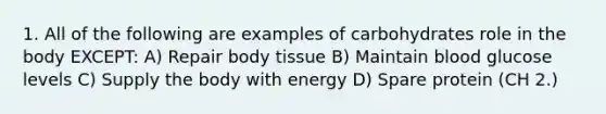 1. All of the following are examples of carbohydrates role in the body EXCEPT: A) Repair body tissue B) Maintain blood glucose levels C) Supply the body with energy D) Spare protein (CH 2.)