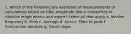 1. Which of the following are examples of measurements or calculations based on EMG amplitude that a researcher or clinician might obtain and report? Select all that apply a. Median frequency b. Peak c. Average d. Area e. Time to peak f. Contraction duration g. Onset slope