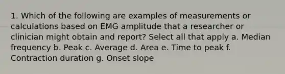 1. Which of the following are examples of measurements or calculations based on EMG amplitude that a researcher or clinician might obtain and report? Select all that apply a. Median frequency b. Peak c. Average d. Area e. Time to peak f. Contraction duration g. Onset slope