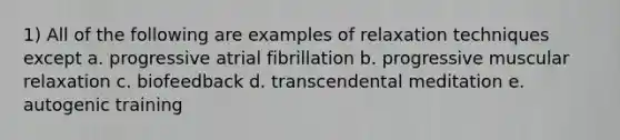 1) All of the following are examples of relaxation techniques except a. progressive atrial fibrillation b. progressive muscular relaxation c. biofeedback d. transcendental meditation e. autogenic training