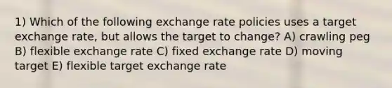 1) Which of the following exchange rate policies uses a target exchange rate, but allows the target to change? A) crawling peg B) flexible exchange rate C) fixed exchange rate D) moving target E) flexible target exchange rate