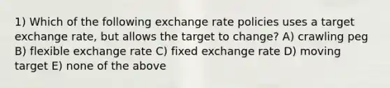 1) Which of the following exchange rate policies uses a target exchange rate, but allows the target to change? A) crawling peg B) flexible exchange rate C) fixed exchange rate D) moving target E) none of the above