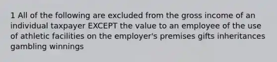 1 All of the following are excluded from the gross income of an individual taxpayer EXCEPT the value to an employee of the use of athletic facilities on the employer's premises gifts inheritances gambling winnings