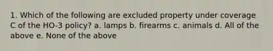 1. Which of the following are excluded property under coverage C of the HO-3 policy? a. lamps b. firearms c. animals d. All of the above e. None of the above