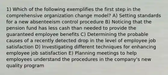 1) Which of the following exemplifies the first step in the comprehensive organization change model? A) Setting standards for a new absenteeism control procedure B) Noticing that the pension fund has less cash than needed to provide the guaranteed employee benefits C) Determining the probable causes of a recently detected drop in the level of employee job satisfaction D) Investigating different techniques for enhancing employee job satisfaction E) Planning meetings to help employees understand the procedures in the company's new quality program