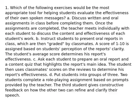 1. Which of the following exercises would be the most appropriate tool for helping students evaluate the effectiveness of their own spoken messages? a. Discuss written and oral assignments in class before completing them. Once the assignments are completed, the teacher meets individually with each student to discuss the content and effectiveness of each student's work. b. Instruct students to present oral reports in class, which are then "graded" by classmates. A score of 1-10 is assigned based on students' perception of the reports' clarity. The student's average score determines his report's effectiveness. c. Ask each student to prepare an oral report and a content quiz that highlights the report's main idea. The student then uses classmates' scores on the reviews to determine his report's effectiveness. d. Put students into groups of three. Two students complete a role-playing assignment based on prompts provided by the teacher. The third student gives constructive feedback on how the other two can refine and clarify their speech.