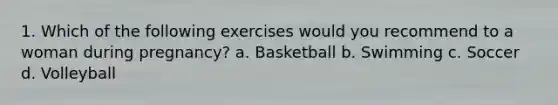 1. Which of the following exercises would you recommend to a woman during pregnancy? a. Basketball b. Swimming c. Soccer d. Volleyball