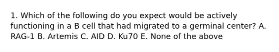 1. Which of the following do you expect would be actively functioning in a B cell that had migrated to a germinal center? A. RAG-1 B. Artemis C. AID D. Ku70 E. None of the above