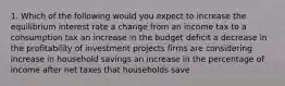 1. Which of the following would you expect to increase the equilibrium interest rate a change from an income tax to a consumption tax an increase in the budget deficit a decrease in the profitability of investment projects firms are considering increase in household savings an increase in the percentage of income after net taxes that households save