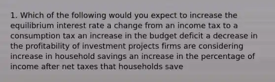 1. Which of the following would you expect to increase the equilibrium interest rate a change from an income tax to a consumption tax an increase in the budget deficit a decrease in the profitability of investment projects firms are considering increase in household savings an increase in the percentage of income after net taxes that households save