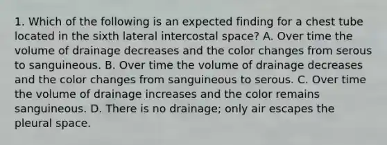 1. Which of the following is an expected finding for a chest tube located in the sixth lateral intercostal space? A. Over time the volume of drainage decreases and the color changes from serous to sanguineous. B. Over time the volume of drainage decreases and the color changes from sanguineous to serous. C. Over time the volume of drainage increases and the color remains sanguineous. D. There is no drainage; only air escapes the pleural space.