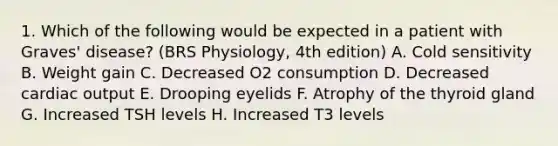 1. Which of the following would be expected in a patient with Graves' disease? (BRS Physiology, 4th edition) A. Cold sensitivity B. Weight gain C. Decreased O2 consumption D. Decreased cardiac output E. Drooping eyelids F. Atrophy of the thyroid gland G. Increased TSH levels H. Increased T3 levels